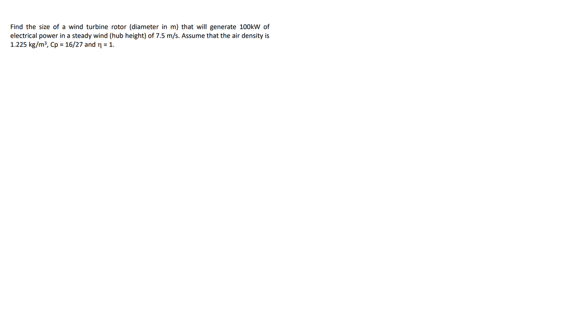 Find the size of a wind turbine rotor (diameter in m) that will generate 100kW of
electrical power in a steady wind (hub height) of 7.5 m/s. Assume that the air density is
1.225 kg/m3, Cp = 16/27 and n = 1.
%3D
