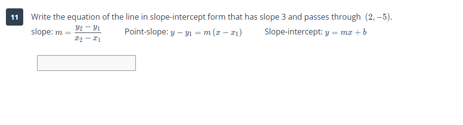 11
Write the equation of the line in slope-intercept form that has slope 3 and passes through (2,-5).
32 – 31
X2 - X1
Point-slope: y - y₁ = m(x-x₁)
Slope-intercept: y = mx + b
slope: m =
