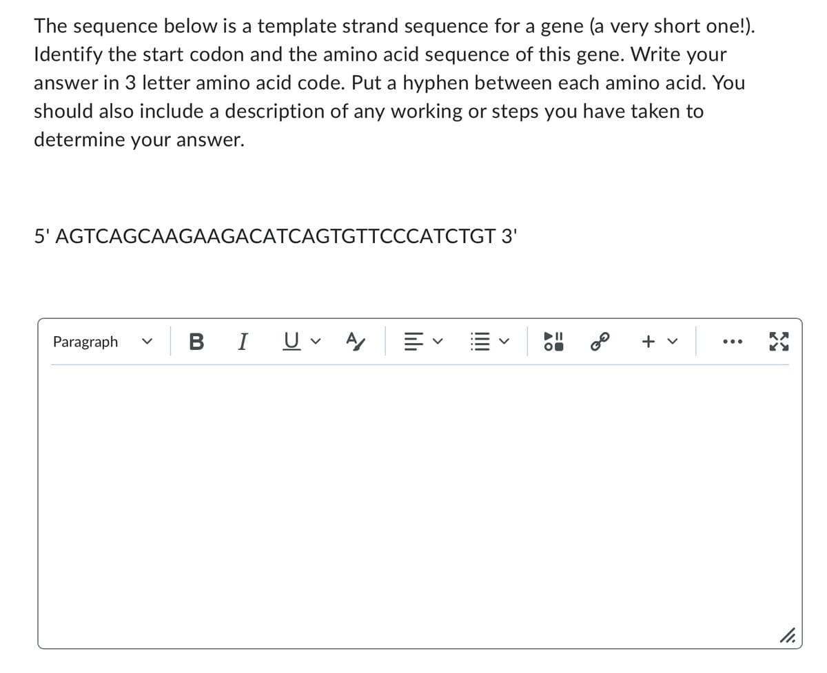 The sequence below is a template strand sequence for a gene (a very short one!).
Identify the start codon and the amino acid sequence of this gene. Write your
answer in 3 letter amino acid code. Put a hyphen between each amino acid. You
should also include a description of any working or steps you have taken to
determine your answer.
5' AGTCAGCAAGAAGACATCAGTGTTCCCATCTGT 3'
Paragraph V
B I
U A
=
8⁰
+ v
11.