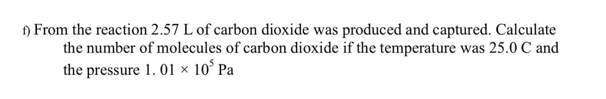 f) From the reaction 2.57 L of carbon dioxide was produced and captured. Calculate
the number of molecules of carbon dioxide if the temperature was 25.0 C and
the pressure 1. 01 × 105 Pa