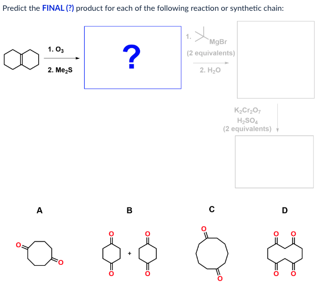 Predict the FINAL (?) product for each of the following reaction or synthetic chain:
1. 03
2. Me₂S
?
MgBr
(2 equivalents)
2. H₂O
K2Cr2O7
H2SO4
(2 equivalents) v
A
B
с
D