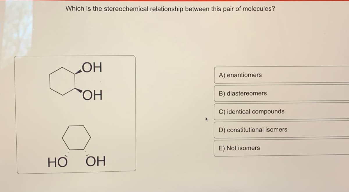 Which is the stereochemical relationship between this pair of molecules?
OH
OH
A) enantiomers
B) diastereomers
C) identical compounds
D) constitutional isomers
E) Not isomers
HO
OH