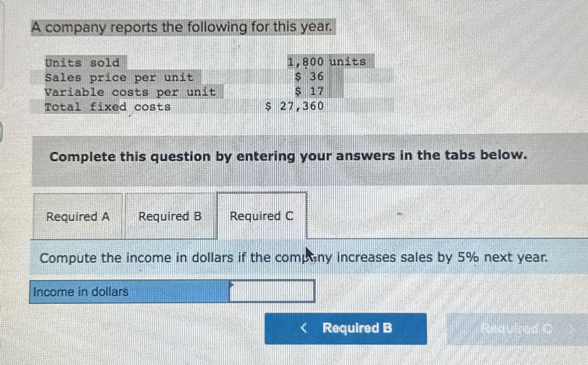 A company reports the following for this year.
Units sold
1,800 units
Sales price per unit
$ 36
Variable costs per unit
$ 17
Total fixed costs
$ 27,360
Complete this question by entering your answers in the tabs below.
Required A Required B Required C
Compute the income in dollars if the company increases sales by 5% next year.
Income in dollars
< Required B