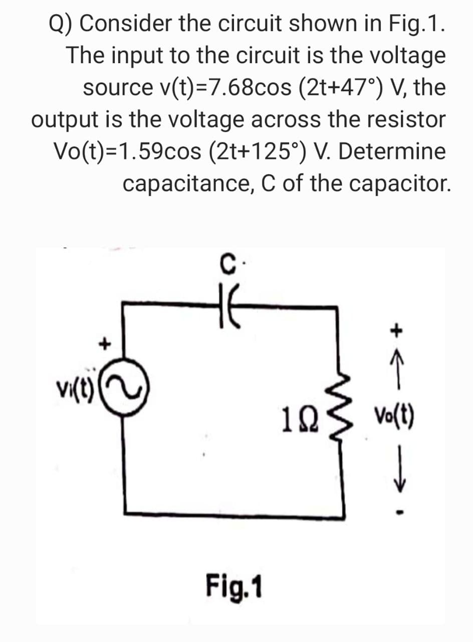Q) Consider the circuit shown in Fig.1.
The input to the circuit is the voltage
source v(t)=7.68cos (2t+47°) V, the
output is the voltage across the resistor
Vo(t)=1.59cos (2t+125°) V. Determine
capacitance, C of the capacitor.
C
↑
10
Vo(t)
Fig.1
