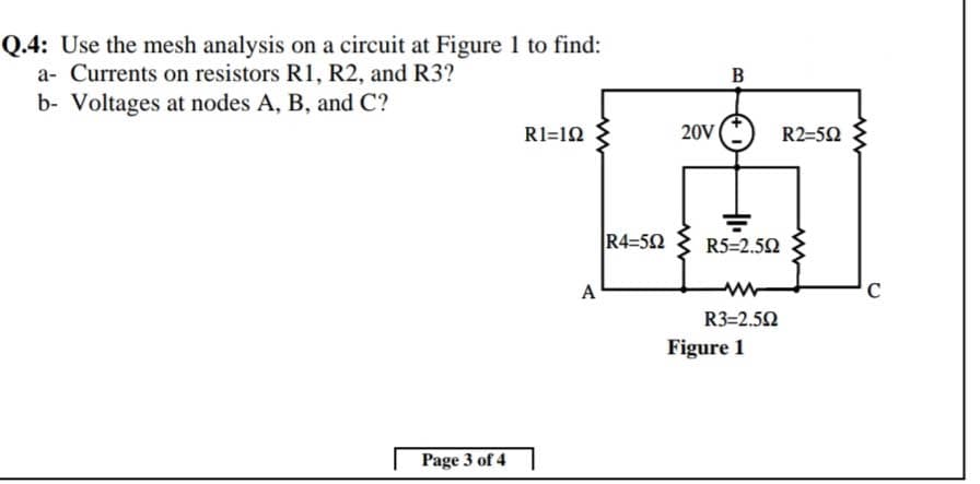 Q.4: Use the mesh analysis on a circuit at Figure 1 to find:
a- Currents on resistors R1, R2, and R3?
B
b- Voltages at nodes A, B, and C?
R1=12
20V
R2=50
R4=52
R5=2.52
A
R3=2.52
Figure 1
Page 3 of 4
