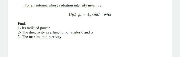 : For an antenna whose radiation intensity given by
U(0, 9) = A, sin0 w/sr
Find:
1- Its radiated power
2- The directivity as a function of angles 0 and o
3- The maximum directivity.
