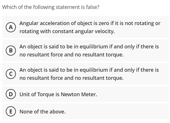 Which of the following statement is false?
Angular acceleration of object is zero if it is not rotating or
A
rotating with constant angular velocity.
An object is said to be in equilibrium if and only if there is
B
no resultant force and no resultant torque.
An object is said to be in equilibrium if and only if there is
no resultant force and no resultant torque.
D Unit of Torque is Newton Meter.
E None of the above.

