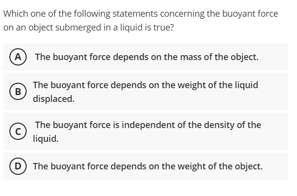 Which one of the following statements concerning the buoyant force
on an object submerged in a liquid is true?
A
The buoyant force depends on the mass of the object.
The buoyant force depends on the weight of the liquid
B
displaced.
The buoyant force is independent of the density of the
liquid.
D) The buoyant force depends on the weight of the object.

