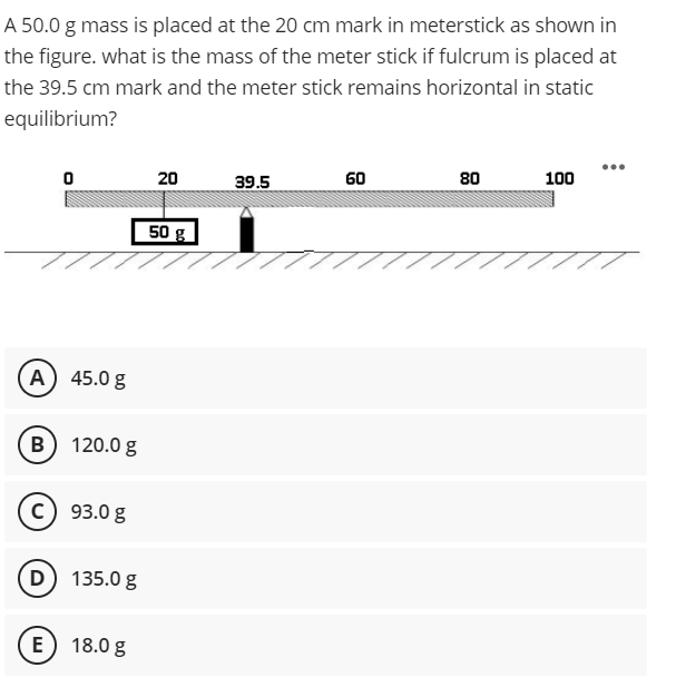 A 50.0 g mass is placed at the 20 cm mark in meterstick as shown in
the figure. what is the mass of the meter stick if fulcrum is placed at
the 39.5 cm mark and the meter stick remains horizontal in static
equilibrium?
60
80
100
20
39.5
50 g
A) 45.0 g
B) 120.0 g
c) 93.0 g
D) 135.0 g
E) 18.0 g
