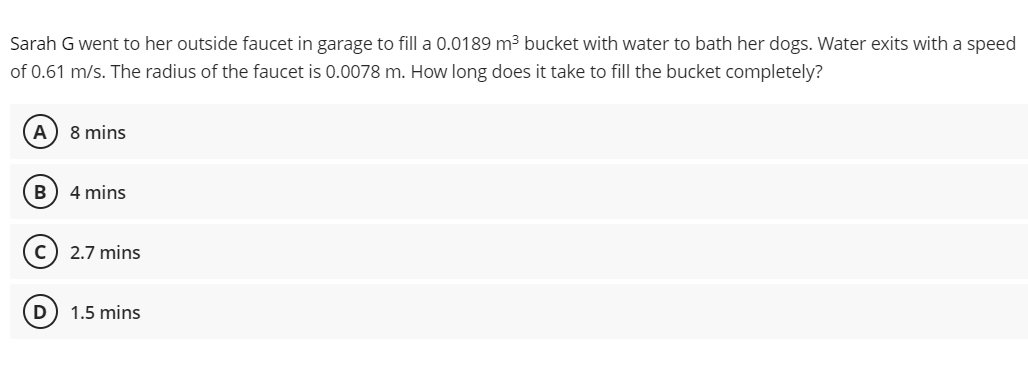 Sarah G went to her outside faucet in garage to fill a 0.0189 m3 bucket with water to bath her dogs. Water exits with a speed
of 0.61 m/s. The radius of the faucet is 0.0078 m. How long does it take to fill the bucket completely?
A) 8 mins
B) 4 mins
c) 2.7 mins
D) 1.5 mins
