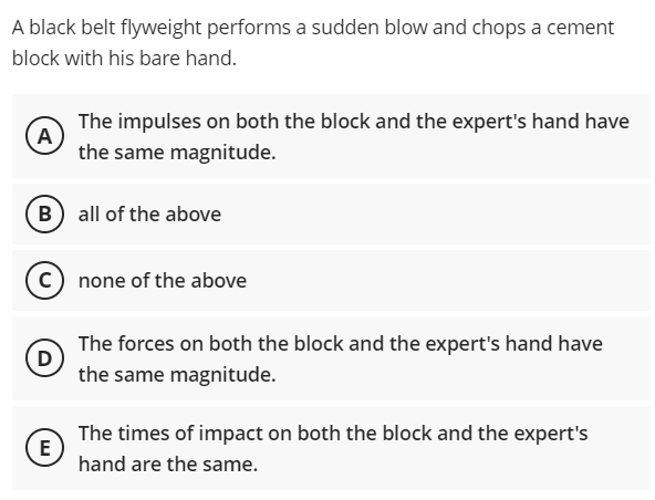 A black belt flyweight performs a sudden blow and chops a cement
block with his bare hand.
The impulses on both the block and the expert's hand have
A
the same magnitude.
B all of the above
none of the above
The forces on both the block and the expert's hand have
D
the same magnitude.
The times of impact on both the block and the expert's
(E
hand are the same.
