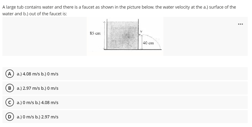 A large tub contains water and there is a faucet as shown in the picture below. the water velocity at the a.) surface of the
water and b.) out of the faucet is:
...
85 cm
40 cm
A) a.) 4.08 m/s b.) 0 m/s
B) a.) 2.97 m/s b.) 0 m/s
c) a.) 0 m/s b.) 4.08 m/s
D) a.) 0 m/s b.) 2.97 m/s
