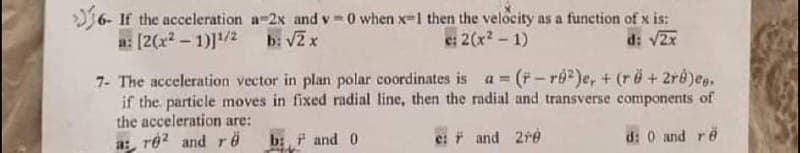 6- If the acceleration a-2x and v-0 when x-1 then the velocity as a function of x is:
a: [2(x2 - 1)]/2 b: VZx
e: 2(x2 - 1)
d: v2x
7- The acceleration vector in plan polar coordinates is a (F-re)e, + (rë+ 2ré)eg.
if the particle moves in fixed radial line, then the radial and transverse components of
the acceleration are:
a:, re2 and rë
%3!
b:, F and 0
* and 2re
d: 0 and re
