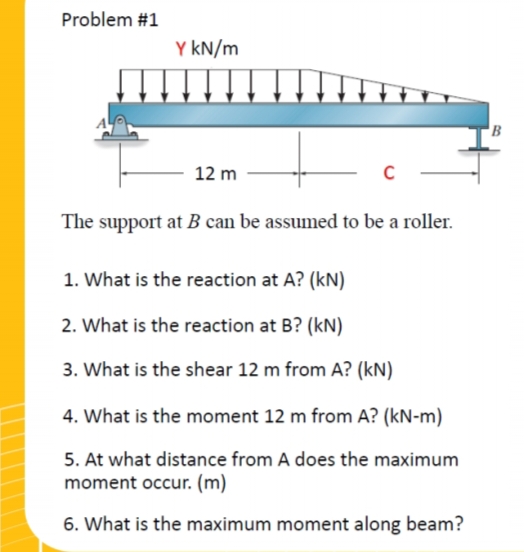 Problem #1
Y kN/m
12 m
The support at B can be assumed to be a roller.
1. What is the reaction at A? (kN)
2. What is the reaction at B? (kN)
3. What is the shear 12 m from A? (KN)
4. What is the moment 12 m from A? (kN-m)
5. At what distance from A does the maximum
moment occur. (m)
6. What is the maximum moment along beam?
'В
