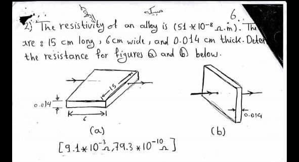 6.
alley is (51 x 10-n.m). The
long , 6 cm wide , and 0.014 cm thick. Deter
The resistivity of an
are : 15 cm
the resistance for figures @ and ® below.
0.014
0.014
(a)
(b)
[9.4* 10,79.3 * 10-]
