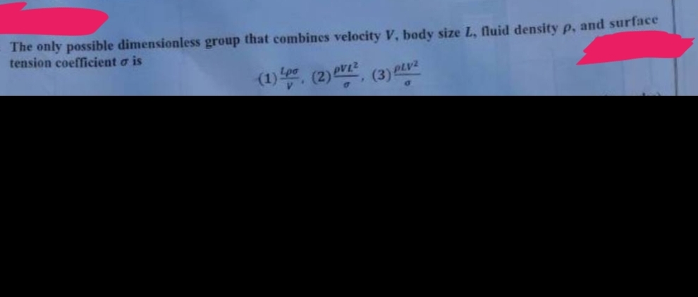The only possible dimensionless group that combines velocity V, body size L, fluid density p, and surface
tension coefficient o is
(1) pr. (2) V² (3) PLV²
Lpo
a
