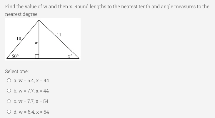 Find the value of w and then x. Round lengths to the nearest tenth and angle measures to the
nearest degree.
11
10
w
50°
Select one:
O a. w = 6.4, x = 44
O b. w = 7.7, x = 44
O c. W = 7.7, x = 54
O d. w = 6.4, x = 54
