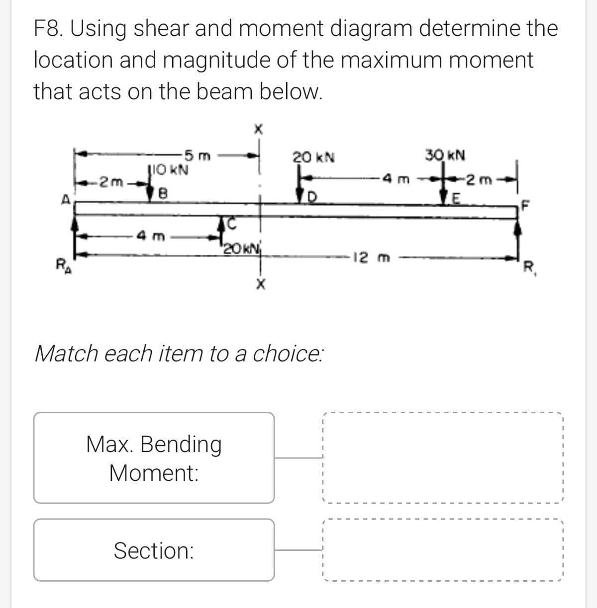 F8. Using shear and moment diagram determine the
location and magnitude of the maximum moment
that acts on the beam below.
-5 m
20 kN
30 kN
LIO KN
-2m-
++ 2m +
18
LE
TC
m
120 KNj
X
Match each item to a choice:
Max. Bending
Moment:
Section:
-12 m