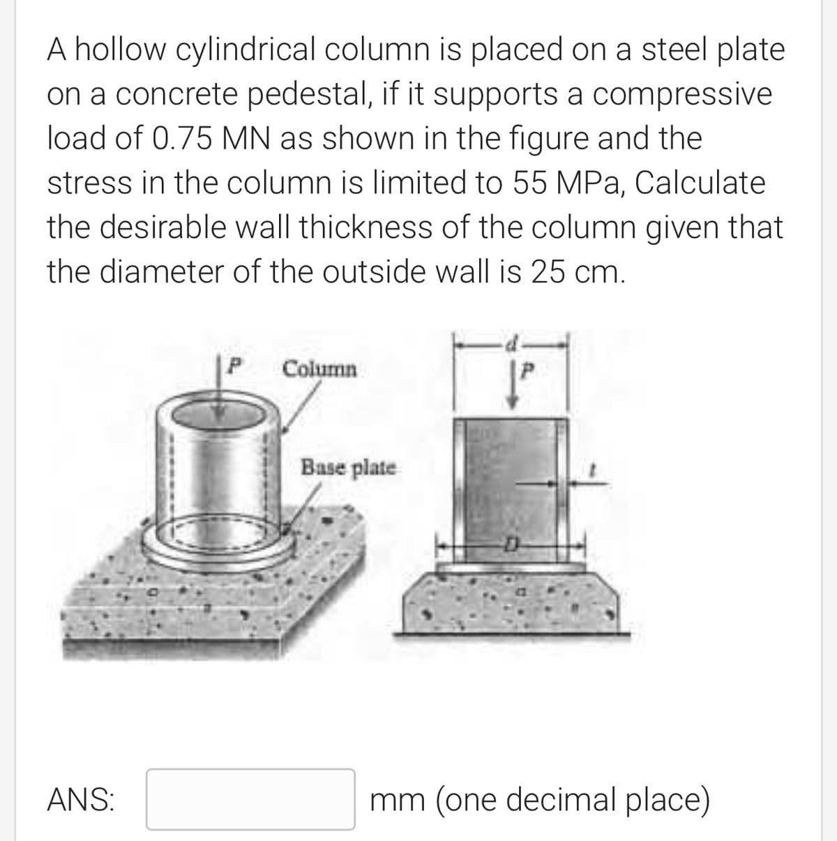 A hollow cylindrical column is placed on a steel plate
on a concrete pedestal, if it supports a compressive
load of 0.75 MN as shown in the figure and the
stress in the column is limited to 55 MPa, Calculate
the desirable wall thickness of the column given that
the diameter of the outside wall is 25 cm.
Column
ANS:
Base plate
mm (one decimal place)