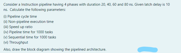 Consider a Instruction pipeline having 4 phases with duration 20, 40, 60 and 80 ns. Given latch delay is 10
ns. Calculate the following parameters:
(1) Pipeline cycle time
(ii) Non-pipeline execution time
(ii) Speed up ratio
(iv) Pipeline time for 1000 tasks
(v) Sequential time for 1000 tasks
(vi) Throughput
Also, draw the block diagram showing the pipelined architecture.
