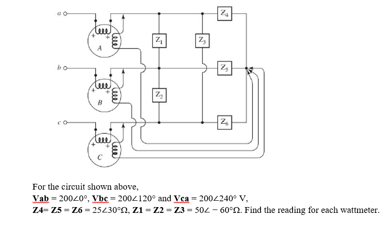 a o
Z4
leee
A
bo
Zs
teee
B
C
For the circuit shown above,
Vab = 20020°, Vbc = 2004120° and Vca = 2002240° V,
Z4= Z5 = Z6 = 25430°N, Z1 = Z2 = Z3 = 502 – 60°2. Find the reading for each wattmeter.
Teee
teee
teee

