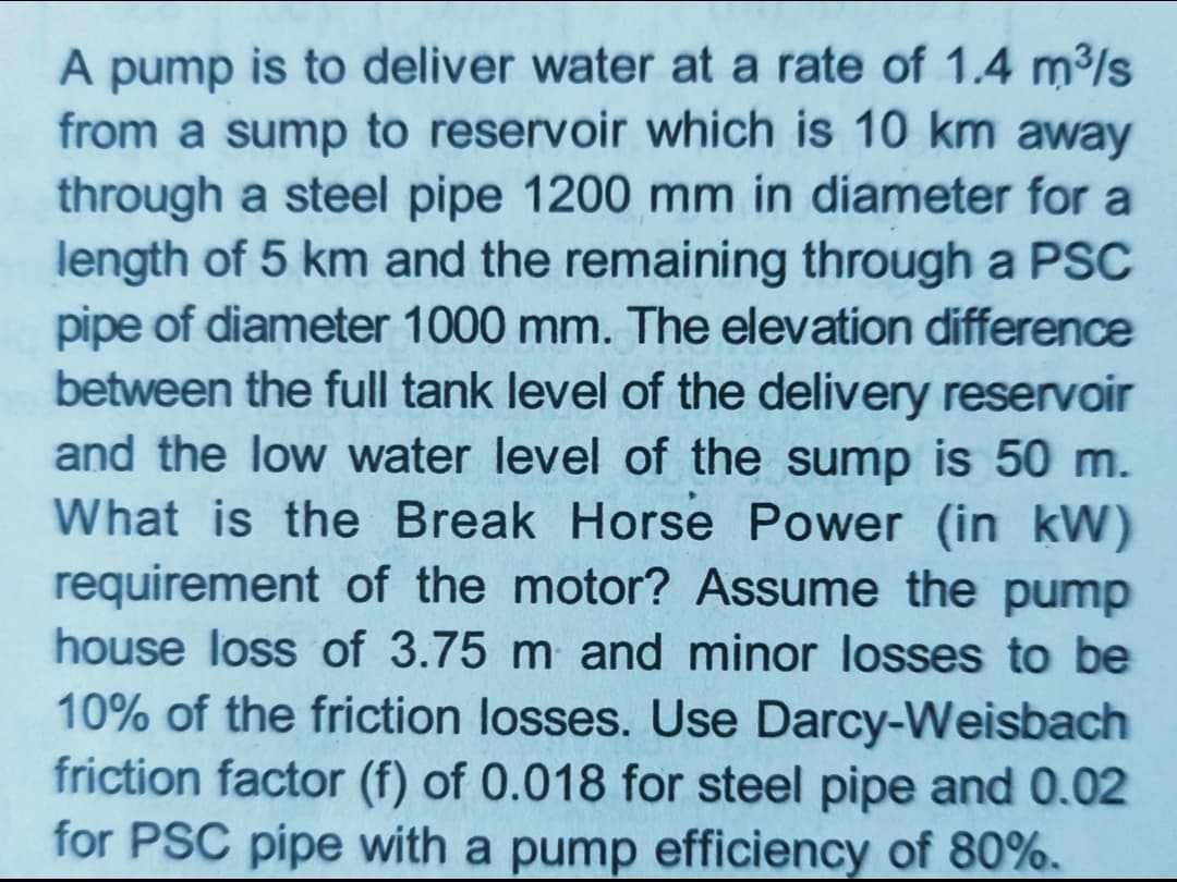 A pump is to deliver water at a rate of 1.4 m³/s
from a sump to reservoir which is 10 km away
through a steel pipe 1200 mm in diameter for a
length of 5 km and the remaining through a PSC
pipe of diameter 1000 mm. The elevation difference
between the full tank level of the delivery reservoir
and the low water level of the sump is 50 m.
What is the Break Horse Power (in kW)
requirement of the motor? Assume the pump
house loss of 3.75 m and minor losses to be
10% of the friction losses. Use Darcy-Weisbach
friction factor (f) of 0.018 for steel pipe and 0.02
for PSC pipe with a pump efficiency of 80%.