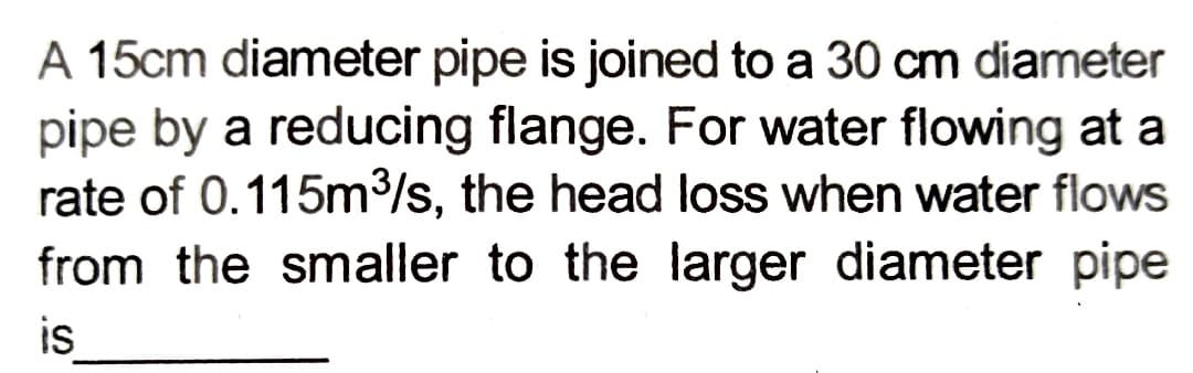 A 15cm diameter pipe is joined to a 30 cm diameter
pipe by a reducing flange. For water flowing at a
rate of 0.115m³/s, the head loss when water flows
from the smaller to the larger diameter pipe
is