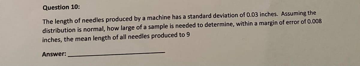 Question 10:
The length of needles produced by a machine has a standard deviation of 0.03 inches. Assuming the
distribution is normal, how large of a sample is needed to determine, within a margin of error of 0.008
inches, the mean length of all needles produced to 9
Answer:
