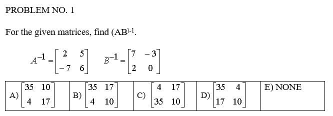 PROBLEM NO. 1
For the given matrices, find (AB)-1.
A)
2 5
7 -3
4-3-3
=
=
-7 6
2 0
35 10
35 17
B)
C)
4 17
4 10
2
4 17
35 10
D)
35
4
17 10
E) NONE