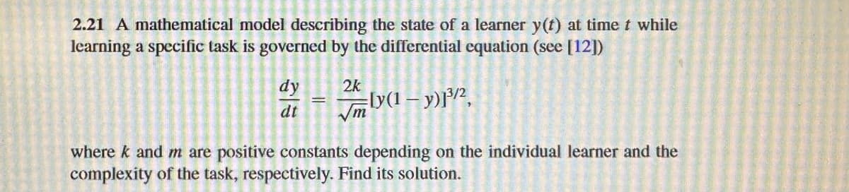 2.21 A mathematical model describing the state of a learner y(t) at time t while
learning a specific task is governed by the differential equation (see [12])
dy
dt
||
2k
√m
[y(1 - y)]³/²,
where k and m are positive constants depending on the individual learner and the
complexity of the task, respectively. Find its solution.
