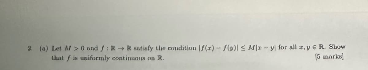 2. (a) Let M > 0 and RR satisfy the condition f(x)/(v) ≤ May for all x, y E R. Show
that is uniformly continuous on R.
[5 marks]