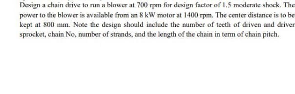 Design a chain drive to run a blower at 700 rpm for design factor of 1.5 moderate shock. The
power to the blower is available from an 8 kW motor at 1400 rpm. The center distance is to be
kept at 800 mm. Note the design should include the number of teeth of driven and driver
sprocket, chain No, number of strands, and the length of the chain in term of chain pitch.
