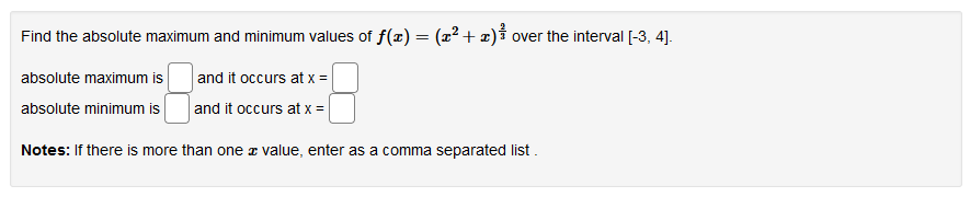 Find the absolute maximum and minimum values of f(x) = (x2 + x)í over the interval [-3, 4].
absolute maximum is
and it occurs at x =
absolute minimum is
and it occurs at x =
Notes: If there is more than one z value, enter as a comma separated list.
