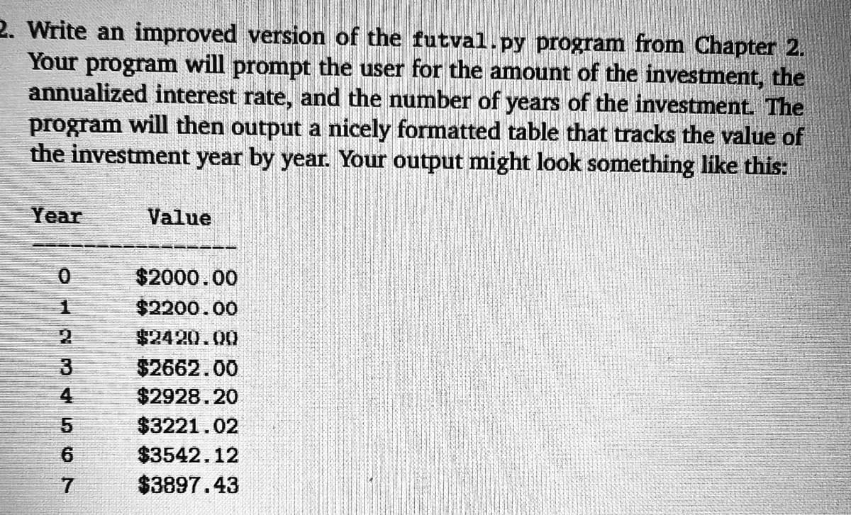 2. Write an improved version of the futval.py program from Chapter 2.
Your program will prompt the user for the amount of the investment, the
annualized interest rate, and the number of years of the investment. The
program will then output a nicely formatted table that tracks the value of
the investment year by year. Your output might look something like this:
Year
Value
$2000.00
$2200.00
$2420.00
$2662.00
$2928.20
4
$3221.02
6.
$3542.12
$3897.43
