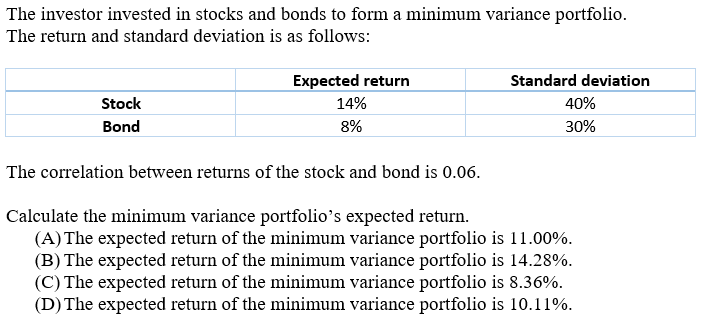 The investor invested in stocks and bonds to form a minimum variance portfolio.
The return and standard deviation is as follows:
Expected return
Standard deviation
Stock
14%
40%
Bond
8%
30%
The correlation between returns of the stock and bond is 0.06.
Calculate the minimum variance portfolio's expected return.
(A) The expected return of the minimum variance portfolio is 11.00%.
(B) The expected return of the minimum variance portfolio is 14.28%.
(C) The expected return of the minimum variance portfolio is 8.36%.
(D) The expected return of the minimum variance portfolio is 10.11%.
