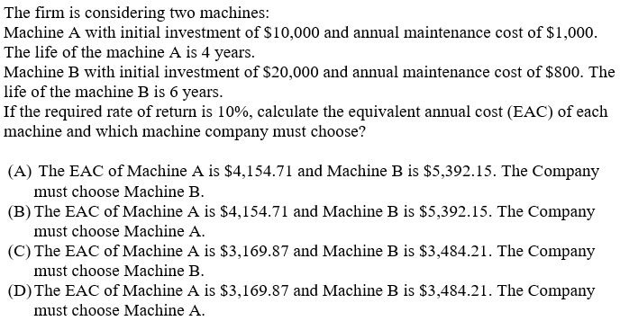 The firm is considering two machines:
Machine A with initial investment of $10,000 and annual maintenance cost of $1,000.
The life of the machine A is 4 years.
Machine B with initial investment of $20,000 and annual maintenance cost of $800. The
life of the machine B is 6 years.
If the required rate of return is 10%, calculate the equivalent annual cost (EAC) of each
machine and which machine company must choose?
(A) The EAC of Machine A is $4,154.71 and Machine B is $5,392.15. The Company
must choose Machine B.
(B) The EAC of Machine A is $4,154.71 and Machine B is $5,392.15. The Company
must choose Machine A.
(C) The EAC of Machine A is $3,169.87 and Machine B is $3,484.21. The Company
must choose Machine B.
(D) The EAC of Machine A is $3,169.87 and Machine B is $3,484.21. The Company
must choose Machine A.
