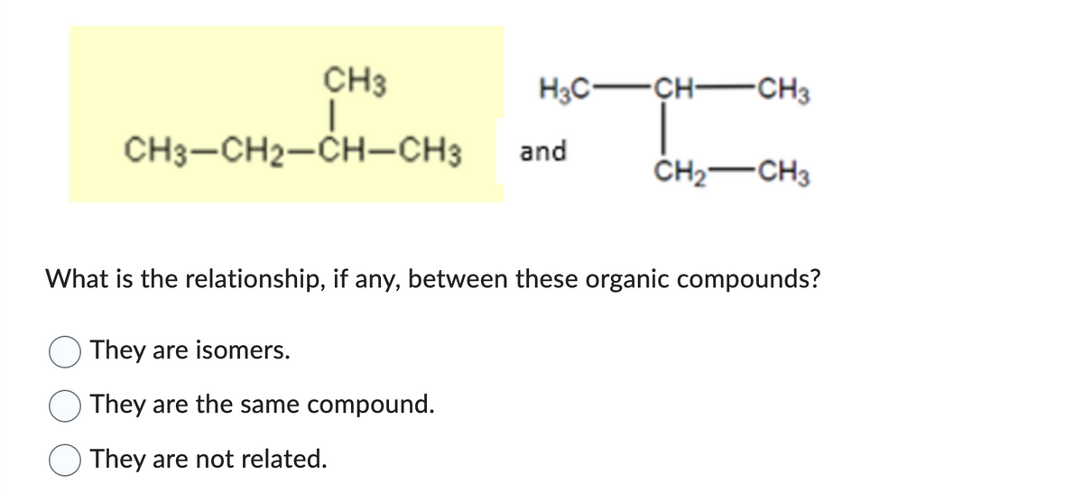 H3C-
CH3
I
CH3-CH2-CH-CH3 and
-CH-CH3
They are isomers.
They are the same compound.
They are not related.
CH₂ CH3
What is the relationship, if any, between these organic compounds?