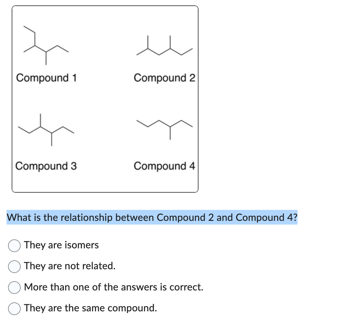 Compound 1
Compound 3
Compound 2
Compound 4
What is the relationship between Compound 2 and Compound 4?
They are isomers
They are not related.
More than one of the answers is correct.
They are the same compound.