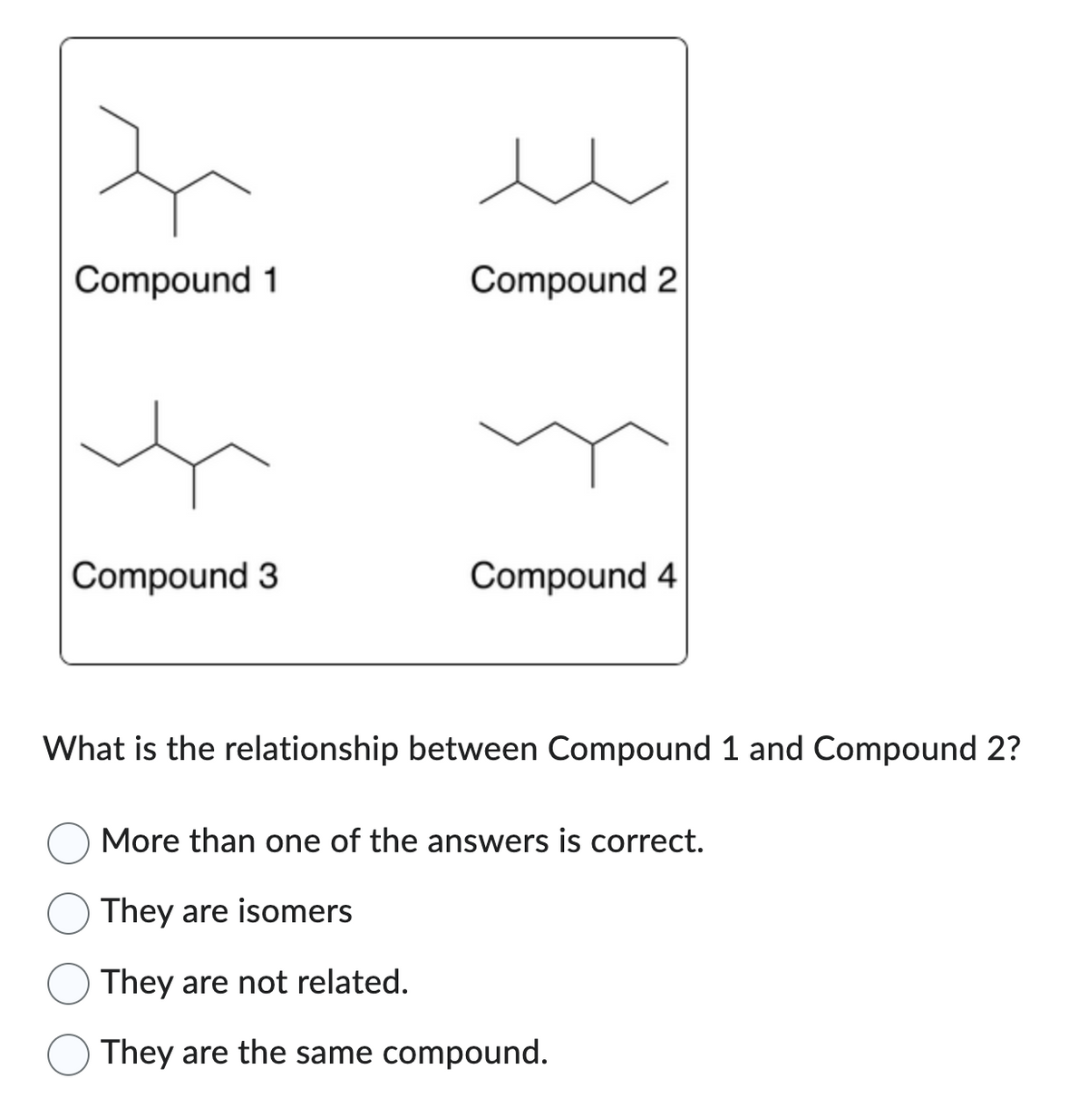 Compound 1
Compound 3
t
Compound 2
}
Compound 4
What is the relationship between Compound 1 and Compound 2?
More than one of the answers is correct.
They are isomers
They are not related.
They are the same compound.