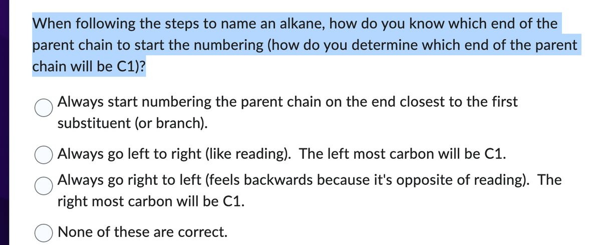 When following the steps to name an alkane, how do you know which end of the
parent chain to start the numbering (how do you determine which end of the parent
chain will be C1)?
Always start numbering the parent chain on the end closest to the first
substituent (or branch).
Always go left to right (like reading). The left most carbon will be C1.
Always go right to left (feels backwards because it's opposite of reading). The
right most carbon will be C1.
None of these are correct.
