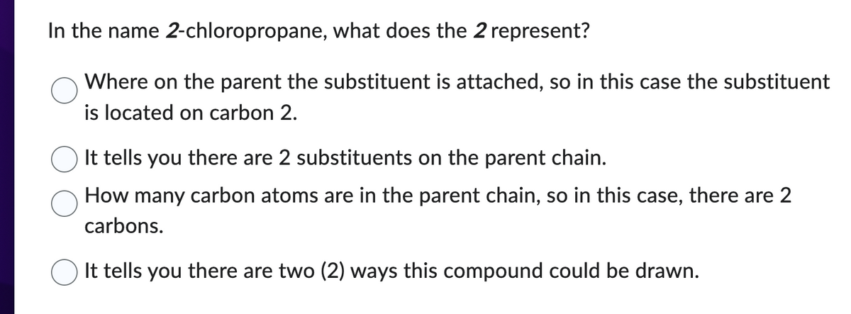 In the name 2-chloropropane, what does the 2 represent?
Where on the parent the substituent is attached, so in this case the substituent
is located on carbon 2.
It tells you there are 2 substituents on the parent chain.
How many carbon atoms are in the parent chain, so in this case, there are 2
carbons.
It tells you there are two (2) ways this compound could be drawn.