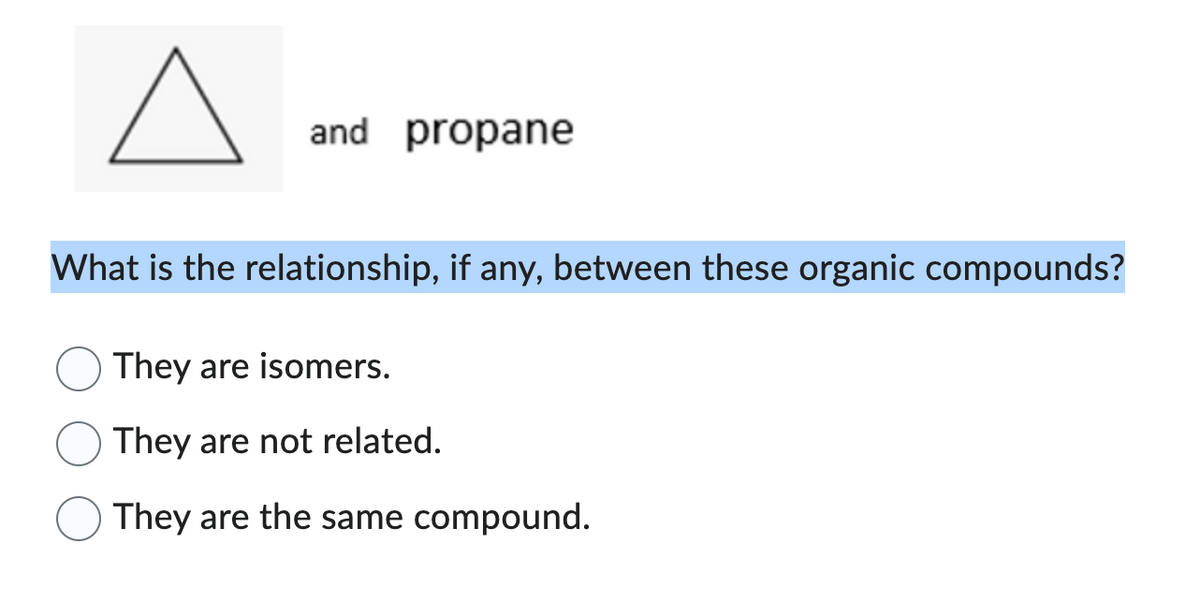 A
and propane
What is the relationship, if any, between these organic compounds?
They are isomers.
They are not related.
They are the same compound.