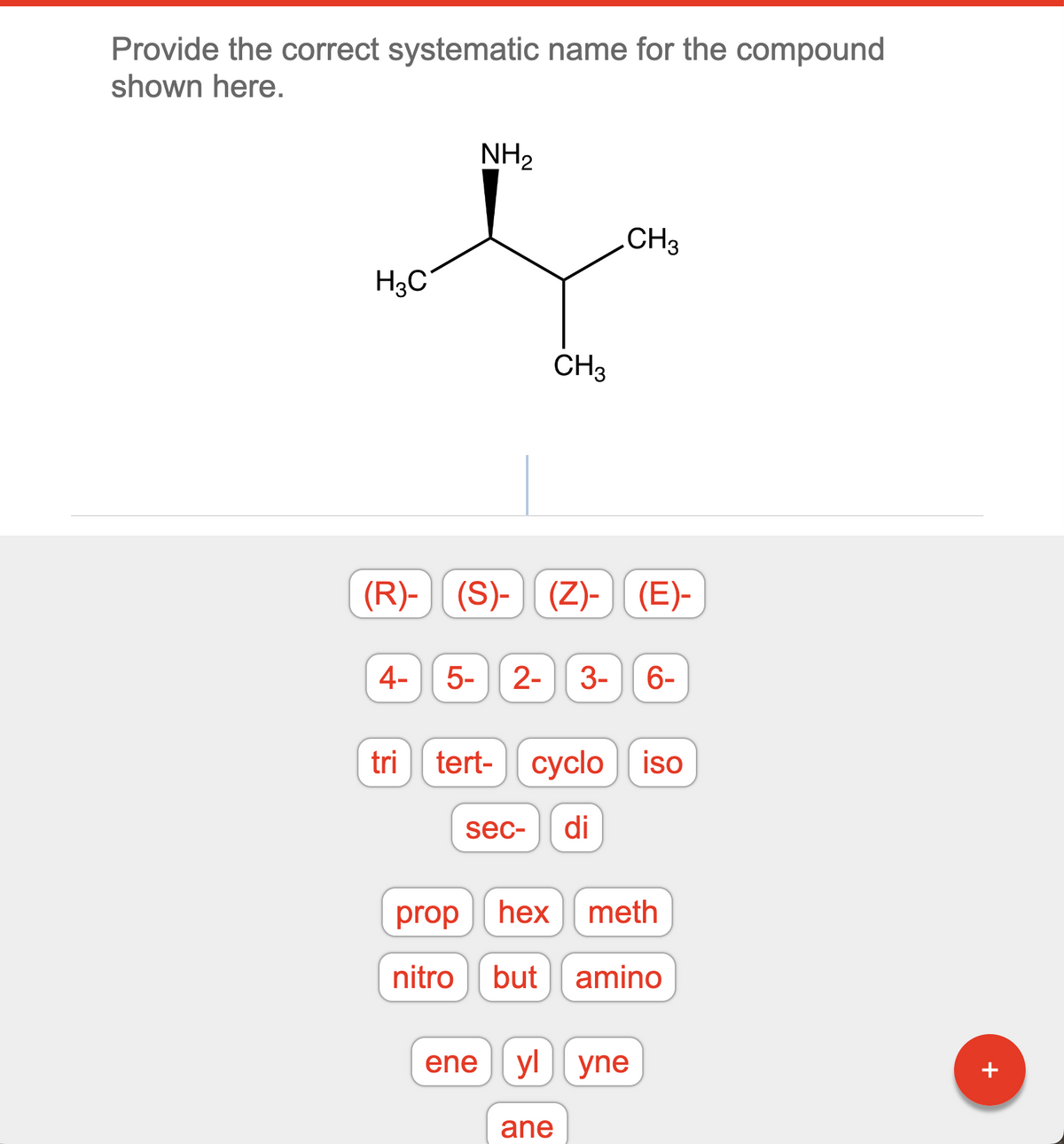 Provide the correct systematic name for the compound
shown here.
H3C
4-
tri
NH₂
(R)-(S)- (Z)- (E)-
5-
CH3
2- 3- 6-
tert- cyclo
CH3
cyclo iso
sec- di
prop hex meth
nitro but amino
ane
ene|yl|yne
+