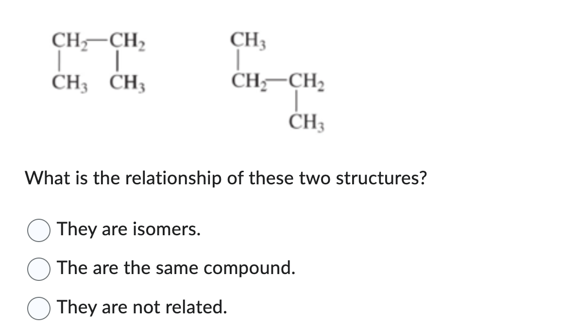 CH₂ CH₂
| |
CH3 CH3
CH₁
T
CH₂ CH₂
CH3
What is the relationship of these two structures?
They are isomers.
The are the same compound.
They are not related.