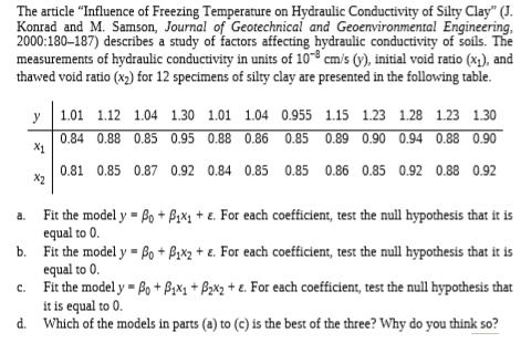 The article "Influence of Freezing Temperature on Hydraulic Conductivity of Silty Clay" (J.
Konrad and M. Samson, Journal of Geotechnical and Geoenvironmental Engineering,
2000:180–187) describes a study of factors affecting hydraulic conductivity of soils. The
measurements of hydraulic conductivity in units of 108 cm/s (y), initial void ratio (x), and
thawed void ratio (x2) for 12 specimens of silty clay are presented in the following table.
y
1.01 1.12 1.04 1.30 1.01 1.04 0.955 1.15 1.23 1.28 1.23 1.30
0.84 0.88 0.85 0.95 0.88 0.86 0.85 0.89 0.90 0.94 0.88 0.90
X1
0.81 0.85 0.87 0.92 0.84 0.85 0.85 0.86 0.85 0.92 0.88 0.92
X2
Fit the model y = Bo + fix1 + e. For each coefficient, test the null hypothesis that it is
equal to 0.
Fit the model y = Bo + Bzx2 + e. For each coefficient, test the null hypothesis that it is
equal to 0.
Fit the model y = Bo + BzX1 + Bzxz + e. For each coefficient, test the null hypothesis that
it is equal to 0.
d. Which of the models in parts (a) to (c) is the best of the three? Why do you think so?
a.
%3D
b.
C.
