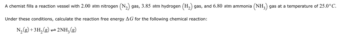 A chemist fills a reaction vessel with 2.00 atm nitrogen (N2) gas, 3.85 atm hydrogen (H2) gas, and 6.80 atm ammonia (NH3) gas at a temperature of 25.0°C.
Under these conditions, calculate the reaction free energy AG for the following chemical reaction:
N2(g) + 3H2(g)2NH3 (g)