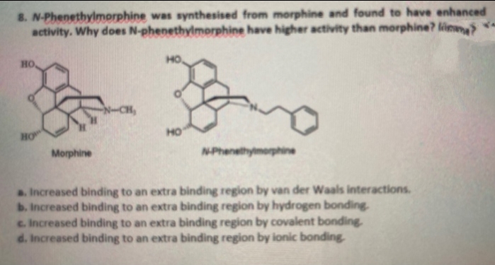 8. N-Phenethylmorphine was synthesised from morphine and found to have enhanced
activity. Why does N-phenethylmorphine have higher activity than morphine? lina>
HO
HO
HO
но
Morphine
NPhenethymorphine
a Increased binding to an extra binding region by van der Waals interactions.
b. Increased binding to an extra binding region by hydrogen bonding
c. Increased binding to an extra binding region by covalent bonding
d. Increased binding to an extra binding region by ionic bonding
