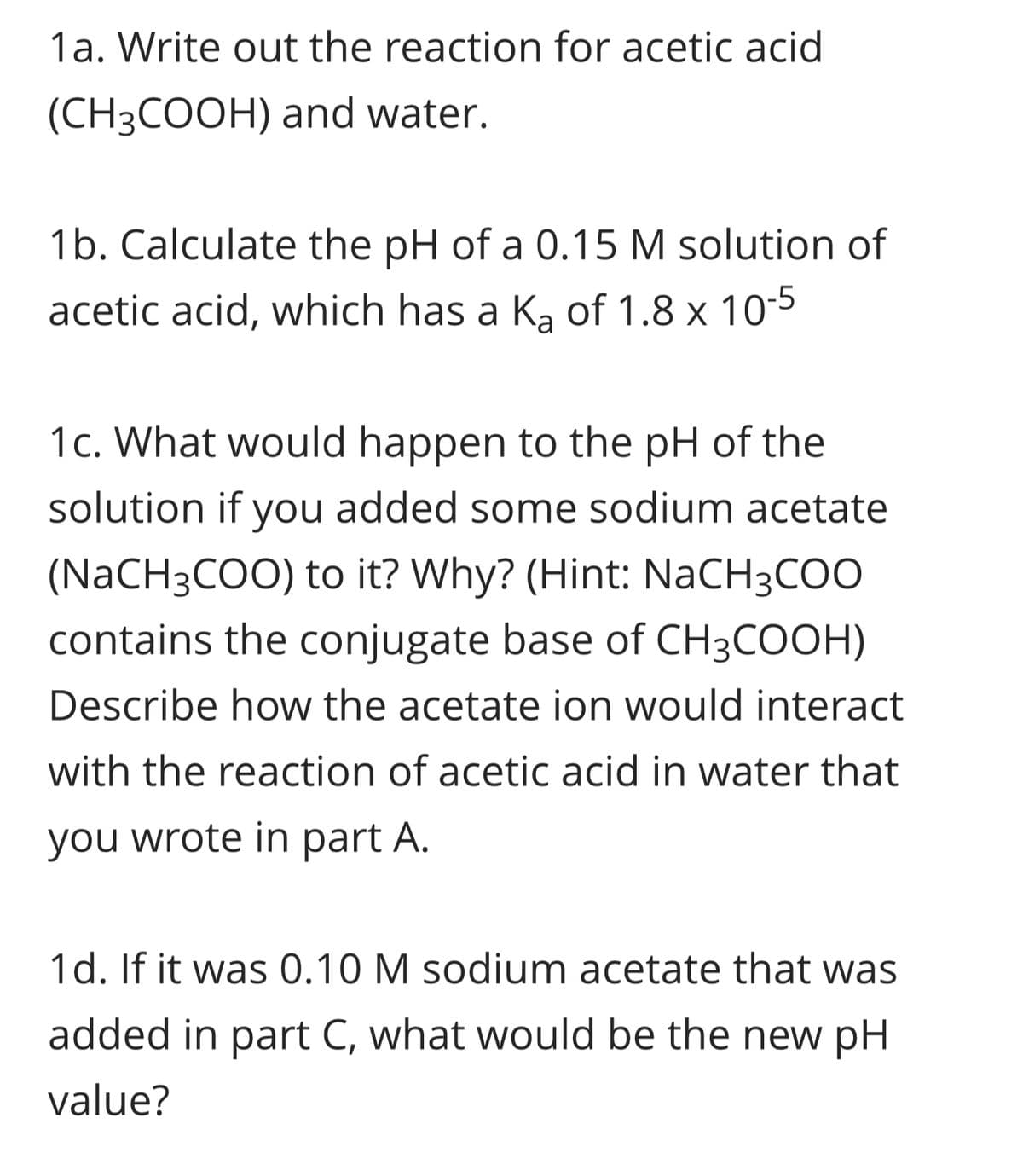 1a. Write out the reaction for acetic acid
(CH3COOH) and water.
1b. Calculate the pH of a 0.15 M solution of
acetic acid, which has a K₂ of 1.8 x 10
1c. What would happen to the pH of the
solution if you added some sodium acetate
(NaCH3COO) to it? Why? (Hint: NaCH3COO
contains the conjugate base of CH3COOH)
Describe how the acetate ion would interact
with the reaction of acetic acid in water that
you wrote in part A.
1d. If it was 0.10 M sodium acetate that was
added in part C, what would be the new pH
value?