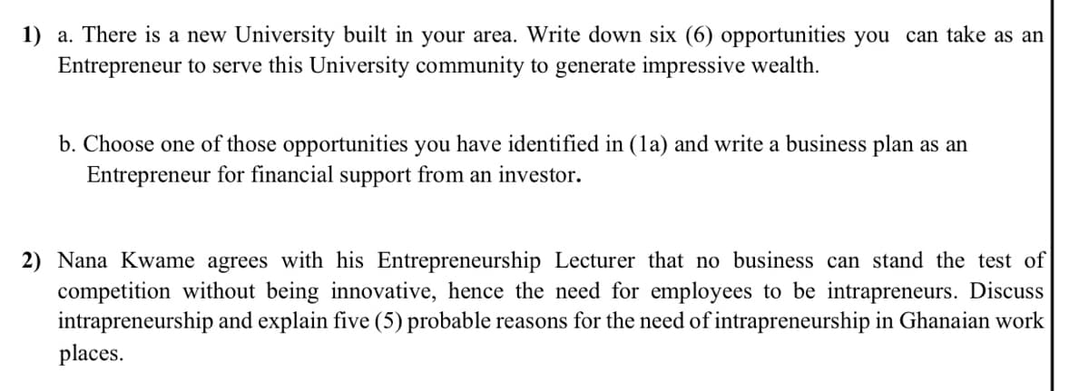 1) a. There is a new University built in your area. Write down six (6) opportunities you can take as an
Entrepreneur to serve this University community to generate impressive wealth.
b. Choose one of those opportunities you have identified in (la) and write a business plan as an
Entrepreneur for financial support from an investor.
2) Nana Kwame agrees with his Entrepreneurship Lecturer that no business can stand the test of
competition without being innovative, hence the need for employees to be intrapreneurs. Discuss
intrapreneurship and explain five (5) probable reasons for the need of intrapreneurship in Ghanaian work
places.

