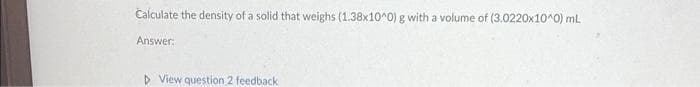 Calculate the density of a solid that weighs (1.38x10^0) g with a volume of (3.0220x10^0) mL
Answer:
▷ View question 2 feedback